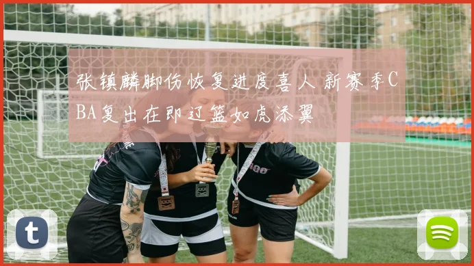 张镇麟脚伤恢复进度喜人 新赛季CBA复出在即辽篮如虎添翼