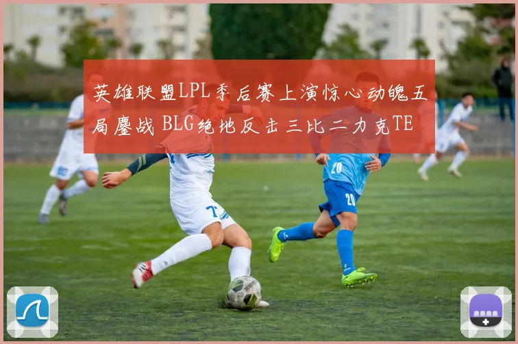 英雄联盟LPL季后赛上演惊心动魄五局鏖战 BLG绝地反击三比二力克TES成功晋级决赛