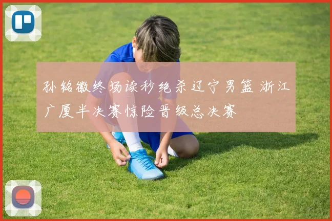 孙铭徽终场读秒绝杀辽宁男篮 浙江广厦半决赛惊险晋级总决赛
