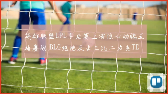 英雄联盟LPL季后赛上演惊心动魄五局鏖战 BLG绝地反击三比二力克TES成功晋级决赛