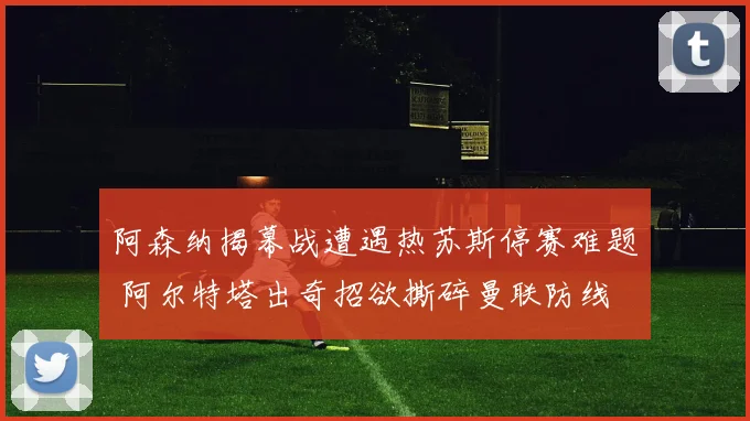 阿森纳揭幕战遭遇热苏斯停赛难题 阿尔特塔出奇招欲撕碎曼联防线