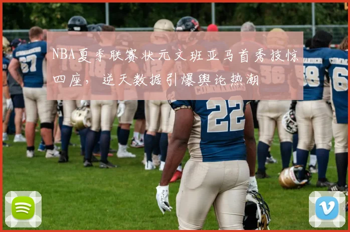 NBA夏季联赛状元文班亚马首秀技惊四座，逆天数据引爆舆论热潮