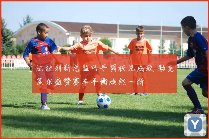 法拉利新总监巧手调校见成效 勒克莱尔盛赞赛车平衡焕然一新