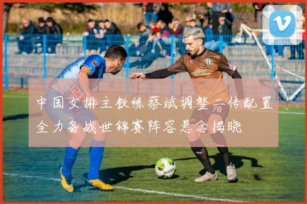 中国女排主教练蔡斌调整二传配置全力备战世锦赛阵容悬念揭晓