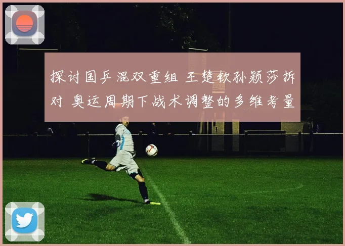 探讨国乒混双重组 王楚钦孙颖莎拆对 奥运周期下战术调整的多维考量与战略布局