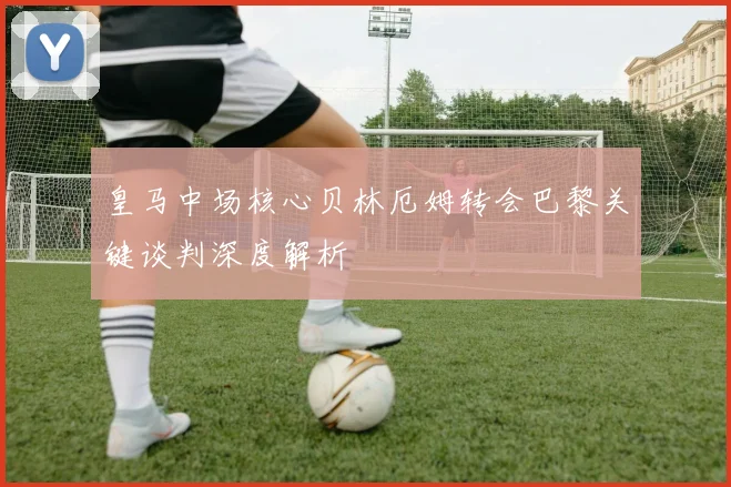 皇马中场核心贝林厄姆转会巴黎关键谈判深度解析