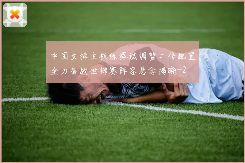 中国女排主教练蔡斌调整二传配置全力备战世锦赛阵容悬念揭晓