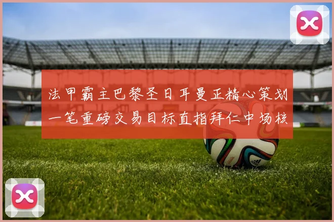 法甲霸主巴黎圣日耳曼正精心策划一笔重磅交易目标直指拜仁中场核心
