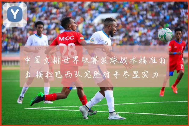 中国女排世界联赛发球战术精准打击 横扫巴西队完胜对手尽显实力