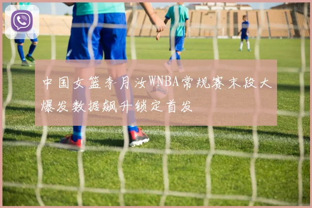 中国女篮李月汝WNBA常规赛末段大爆发数据飙升锁定首发