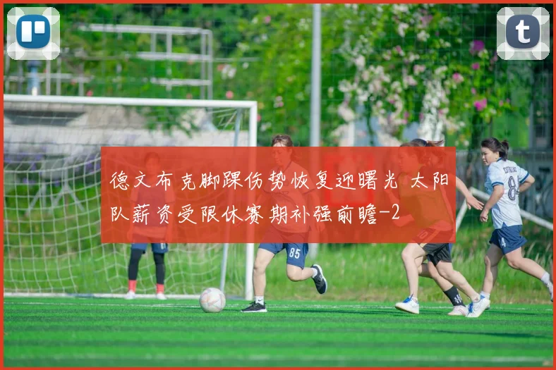 德文布克脚踝伤势恢复迎曙光 太阳队薪资受限休赛期补强前瞻