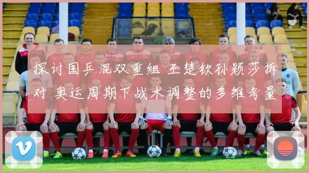 探讨国乒混双重组 王楚钦孙颖莎拆对 奥运周期下战术调整的多维考量与战略布局
