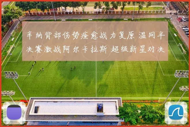 辛纳背部伤势痊愈战力复原 温网半决赛激战阿尔卡拉斯 超级新星对决引爆温布尔登热潮