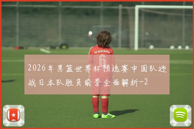 2026年男篮世界杯预选赛中国队迎战日本队胜负前景全面解析