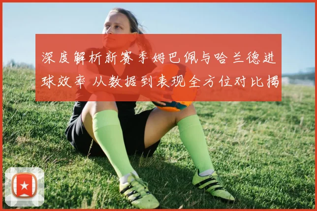 深度解析新赛季姆巴佩与哈兰德进球效率 从数据到表现全方位对比揭晓第一前锋