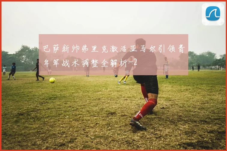 巴萨新帅弗里克激活亚马尔引领青年军战术调整全解析