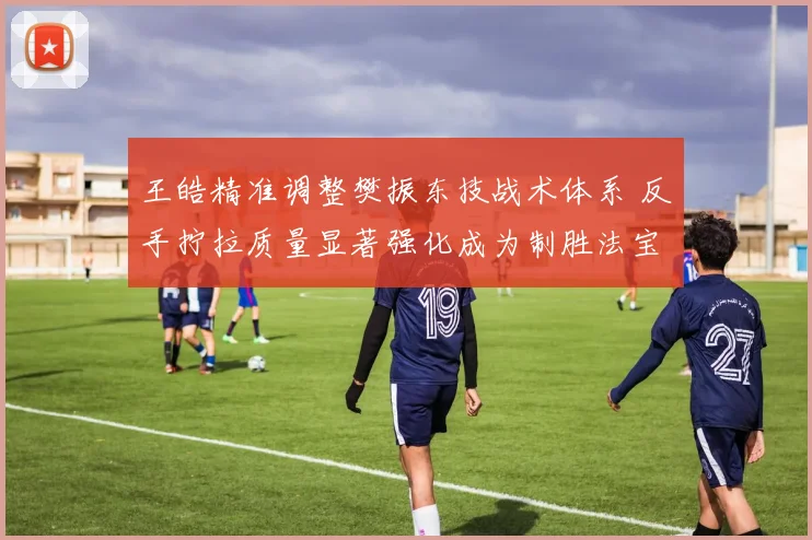 王皓精准调整樊振东技战术体系 反手拧拉质量显著强化成为制胜法宝