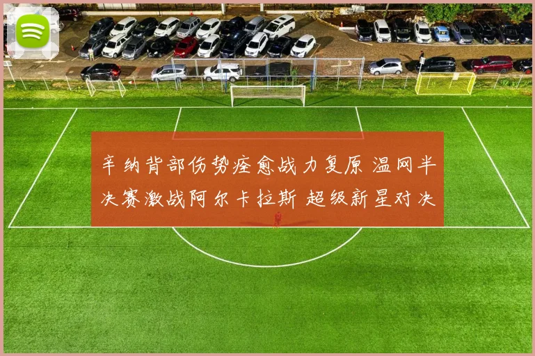 辛纳背部伤势痊愈战力复原 温网半决赛激战阿尔卡拉斯 超级新星对决引爆温布尔登热潮