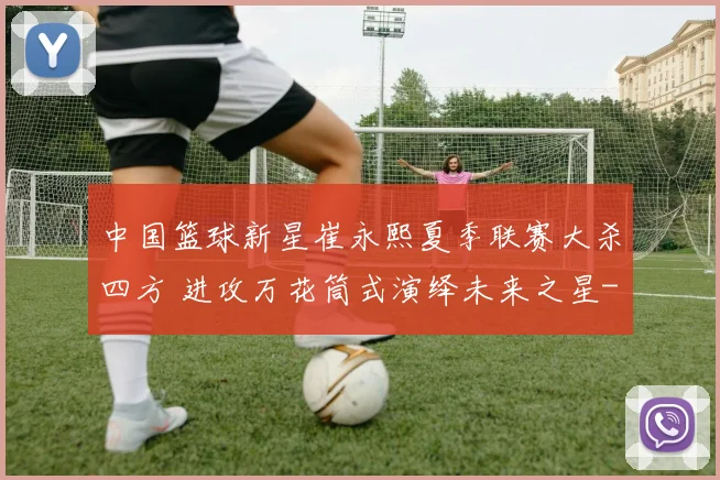 中国篮球新星崔永熙夏季联赛大杀四方 进攻万花筒式演绎未来之星