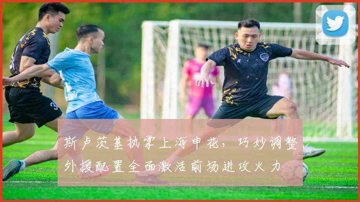 斯卢茨基执掌上海申花，巧妙调整外援配置全面激活前场进攻火力