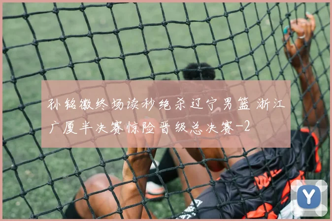 孙铭徽终场读秒绝杀辽宁男篮 浙江广厦半决赛惊险晋级总决赛