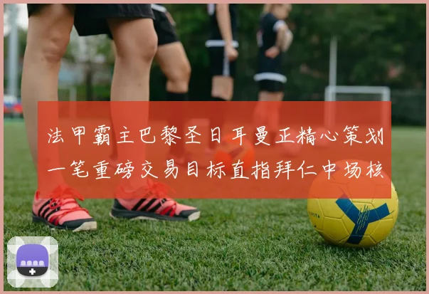 法甲霸主巴黎圣日耳曼正精心策划一笔重磅交易目标直指拜仁中场核心