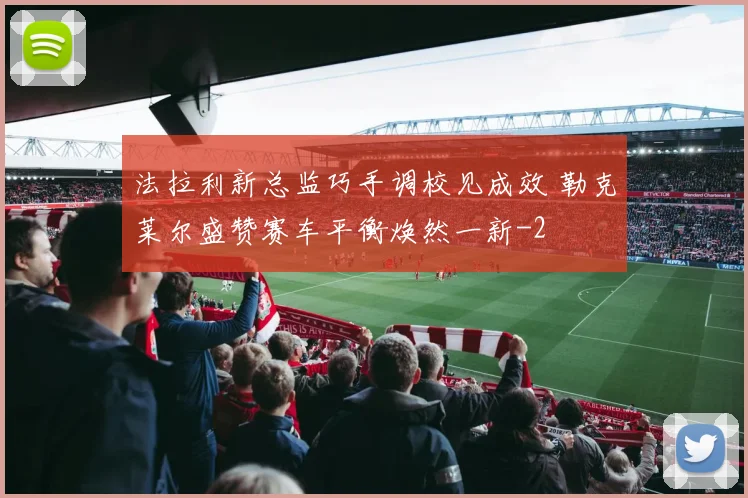 法拉利新总监巧手调校见成效 勒克莱尔盛赞赛车平衡焕然一新