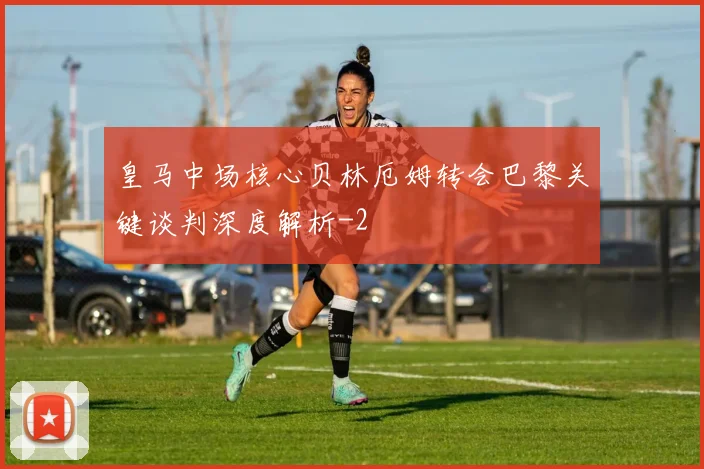 皇马中场核心贝林厄姆转会巴黎关键谈判深度解析